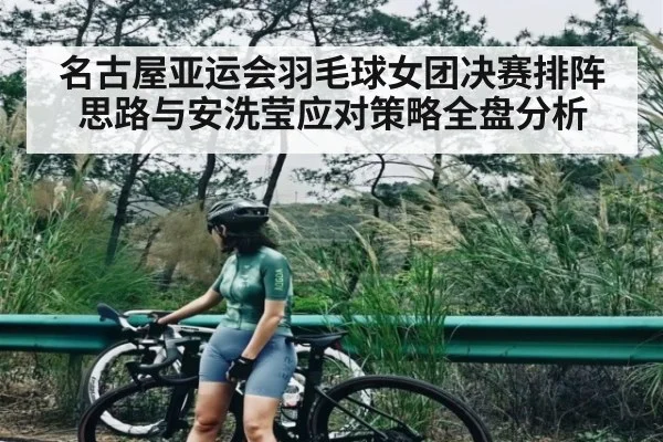 名古屋亚运会羽毛球女团决赛排阵思路与安洗莹应对策略全盘分析